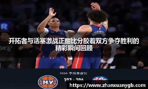 开拓者与活塞激战正酣比分胶着双方争夺胜利的精彩瞬间回顾